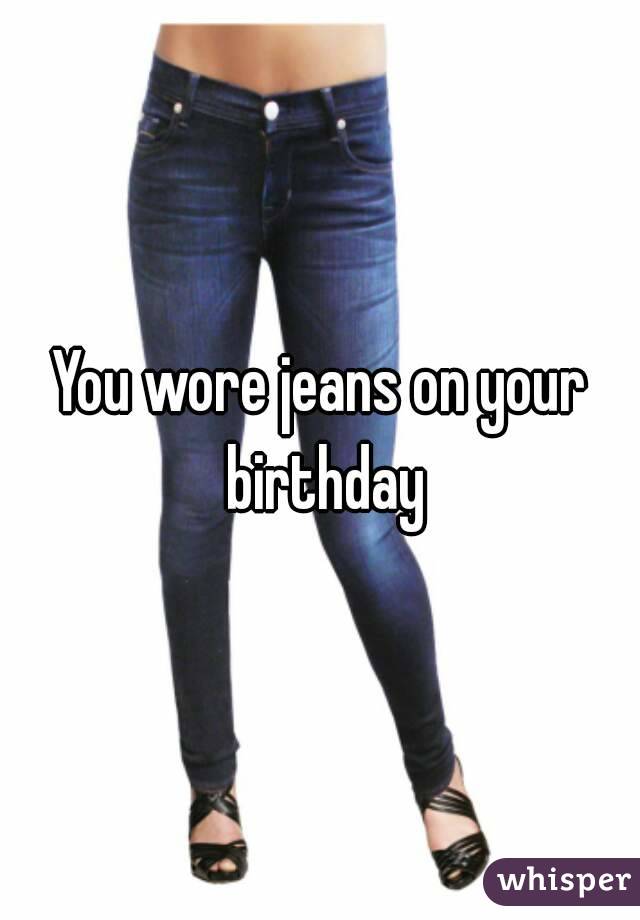 You wore jeans on your birthday