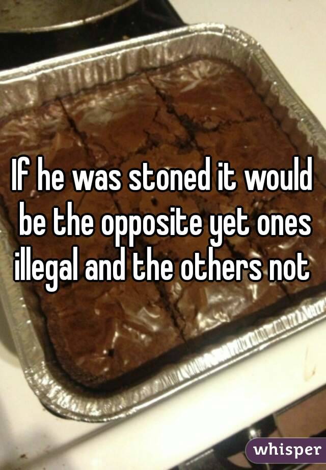 If he was stoned it would be the opposite yet ones illegal and the others not 