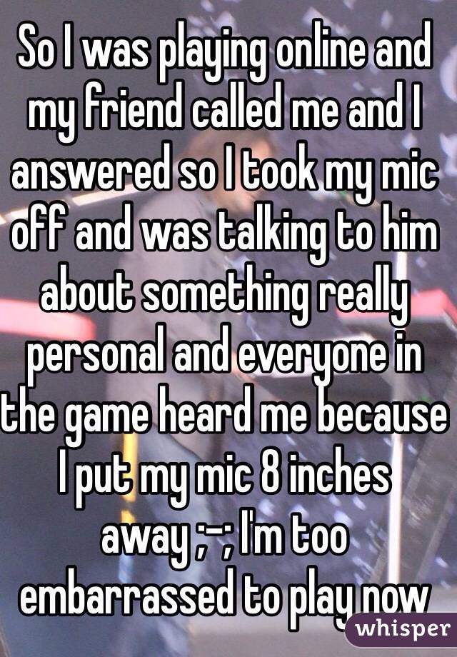 So I was playing online and my friend called me and I answered so I took my mic off and was talking to him about something really personal and everyone in the game heard me because I put my mic 8 inches away ;-; I'm too embarrassed to play now 
