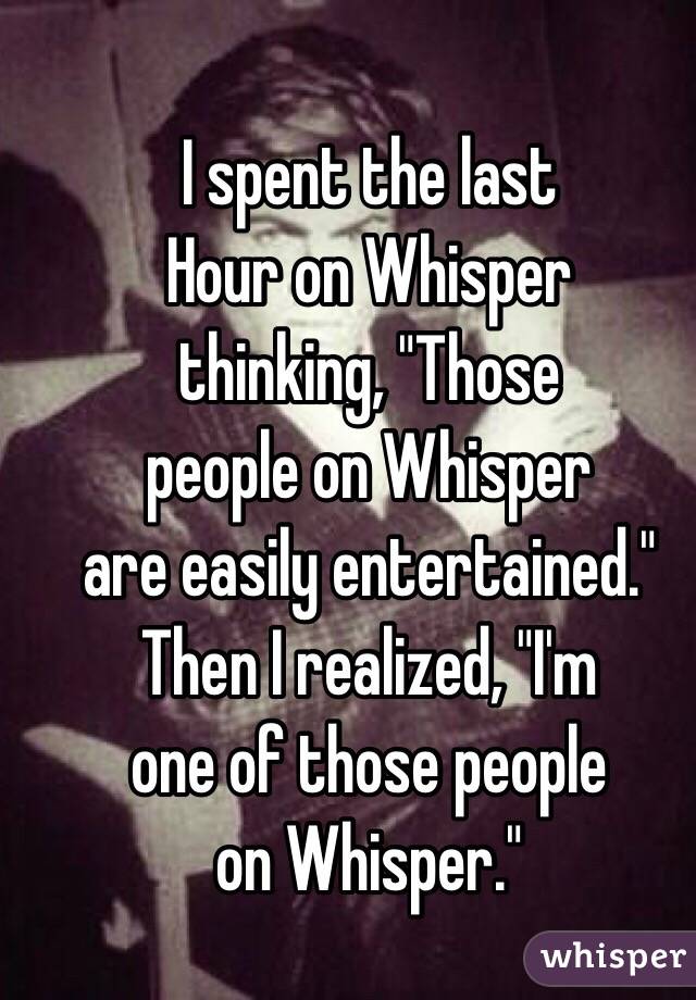 I spent the last
Hour on Whisper
thinking, "Those
people on Whisper
are easily entertained."
Then I realized, "I'm
one of those people
on Whisper."