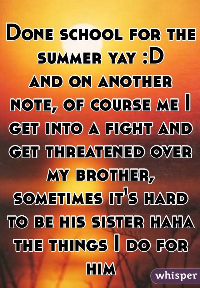Done school for the summer yay :D
and on another note, of course me I get into a fight and get threatened over my brother, sometimes it's hard to be his sister haha the things I do for him