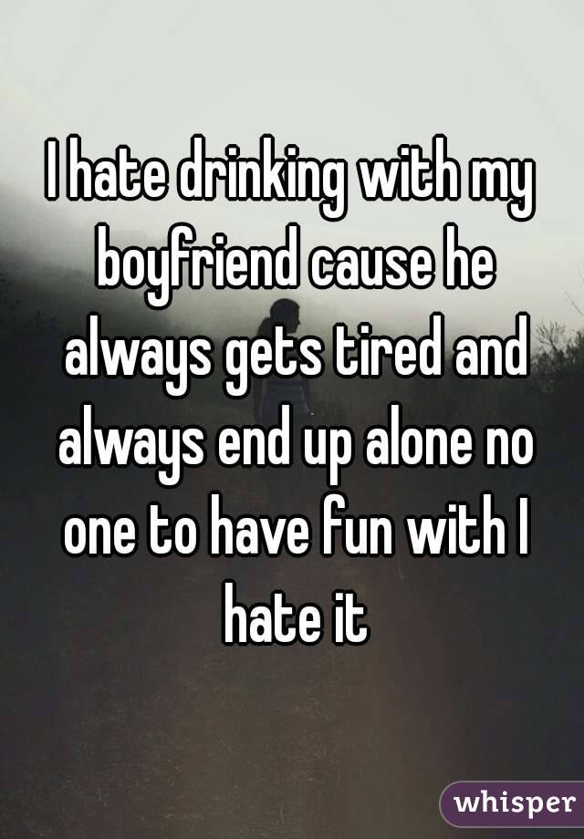 I hate drinking with my boyfriend cause he always gets tired and always end up alone no one to have fun with I hate it