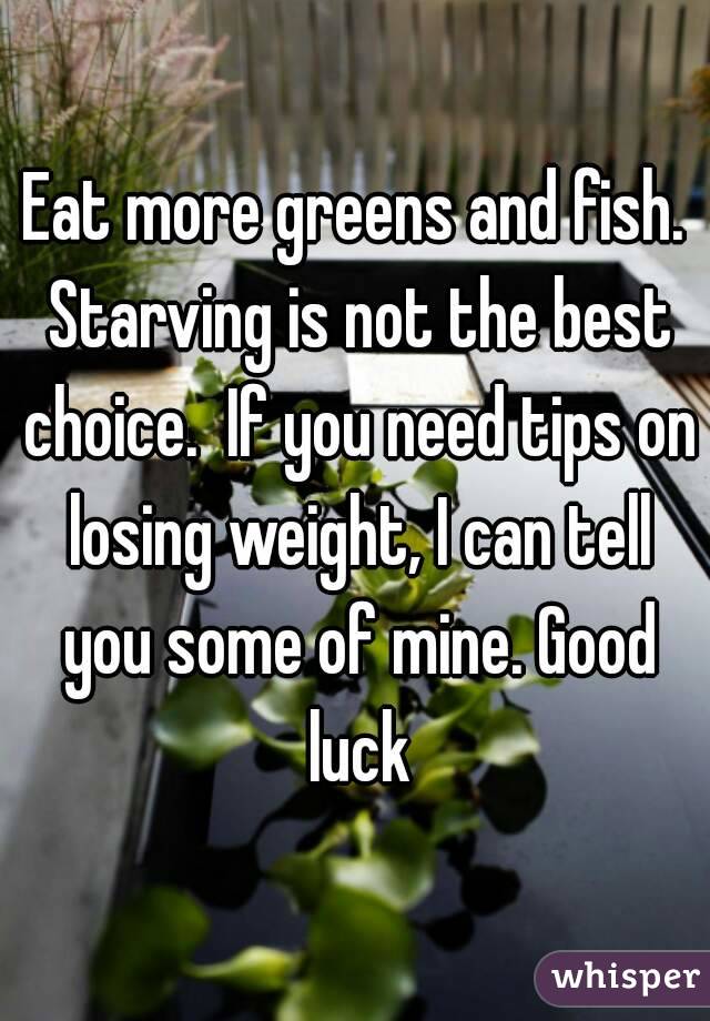 Eat more greens and fish. Starving is not the best choice.  If you need tips on losing weight, I can tell you some of mine. Good luck