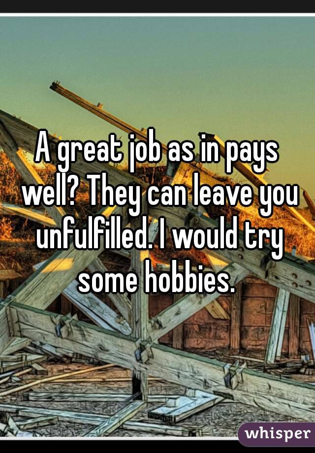 A great job as in pays well? They can leave you unfulfilled. I would try some hobbies. 