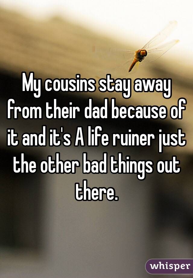 My cousins stay away from their dad because of it and it's A life ruiner just the other bad things out there. 