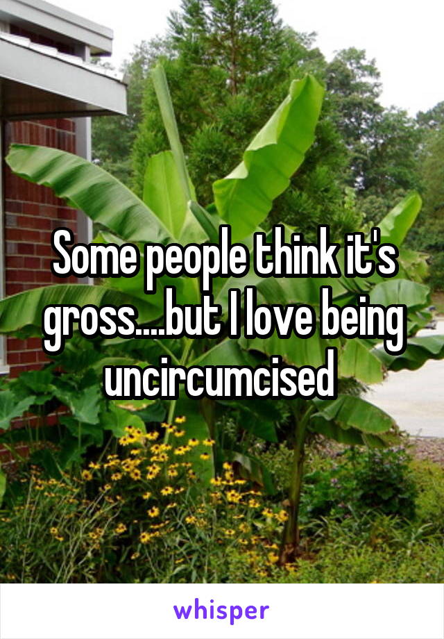 Some people think it's gross....but I love being uncircumcised 