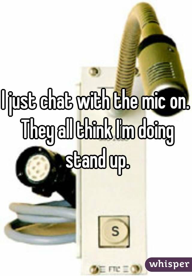 I just chat with the mic on. They all think I'm doing stand up.