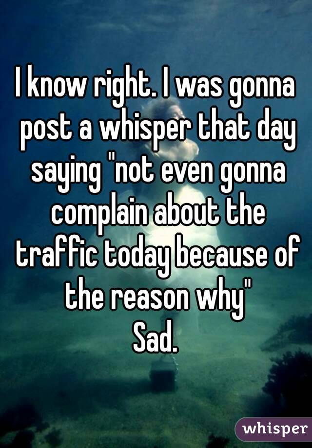 I know right. I was gonna post a whisper that day saying "not even gonna complain about the traffic today because of the reason why"
Sad.