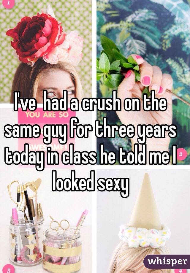 I've  had a crush on the same guy for three years today in class he told me I looked sexy 