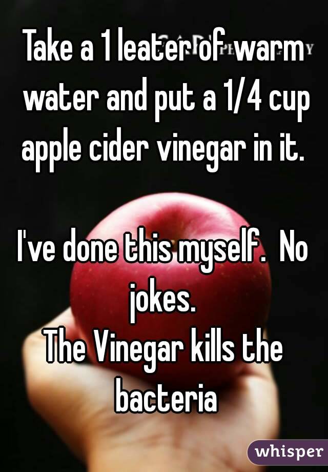 Take a 1 leater of warm water and put a 1/4 cup apple cider vinegar in it. 

I've done this myself.  No jokes. 
The Vinegar kills the bacteria