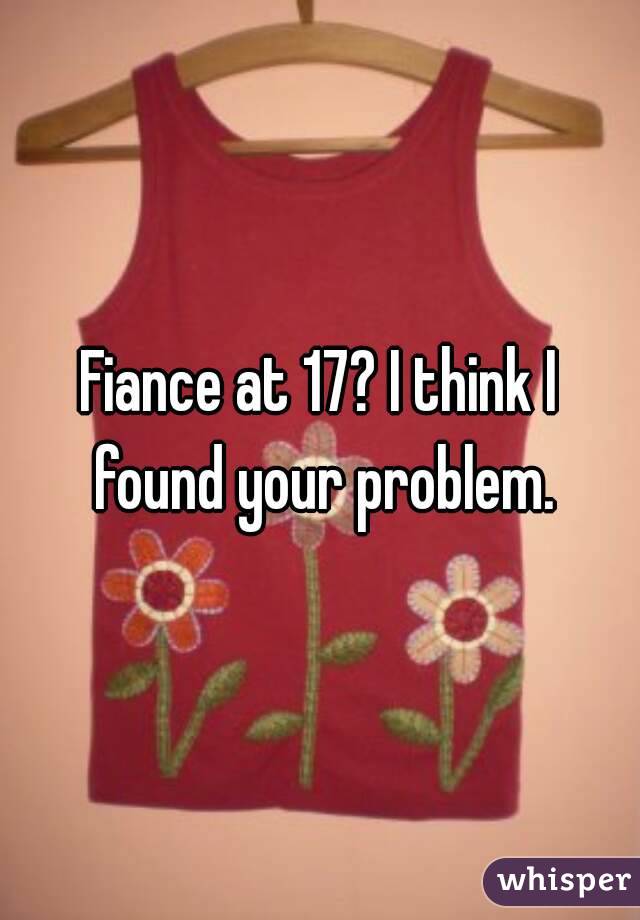 Fiance at 17? I think I found your problem.