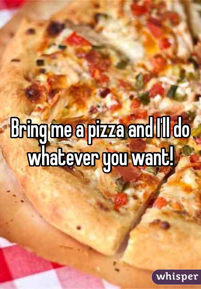 Bring me a pizza and I'll do whatever you want! 