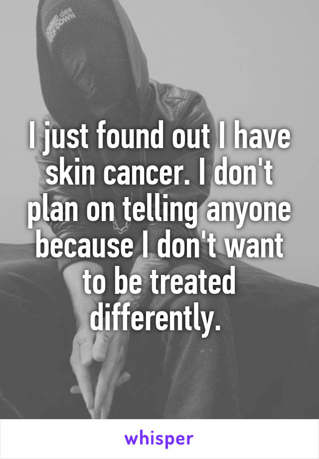 I just found out I have skin cancer. I don't plan on telling anyone because I don't want to be treated differently. 