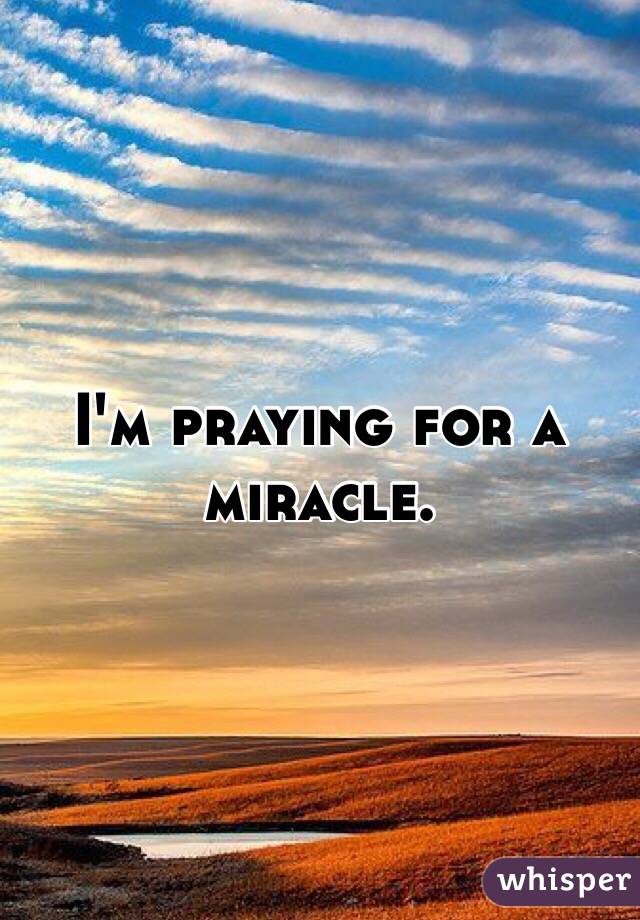 I'm praying for a miracle.