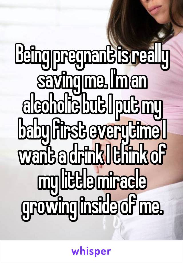 Being pregnant is really saving me. I'm an alcoholic but I put my baby first everytime I want a drink I think of my little miracle growing inside of me.