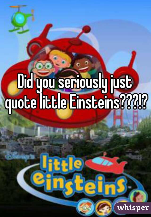 Did you seriously just quote little Einsteins???!? 