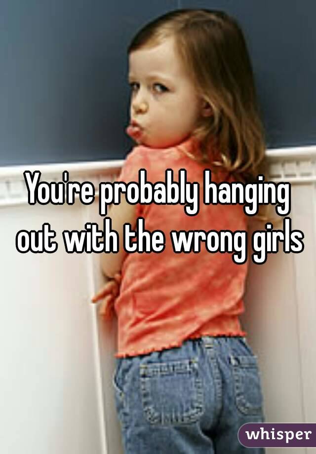 You're probably hanging out with the wrong girls