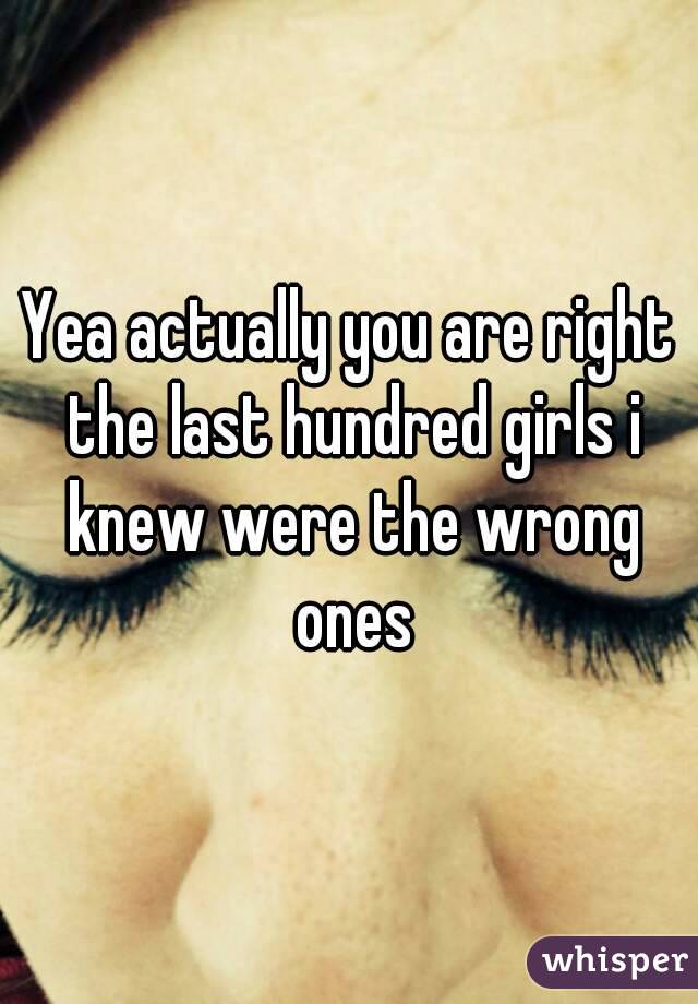 Yea actually you are right the last hundred girls i knew were the wrong ones