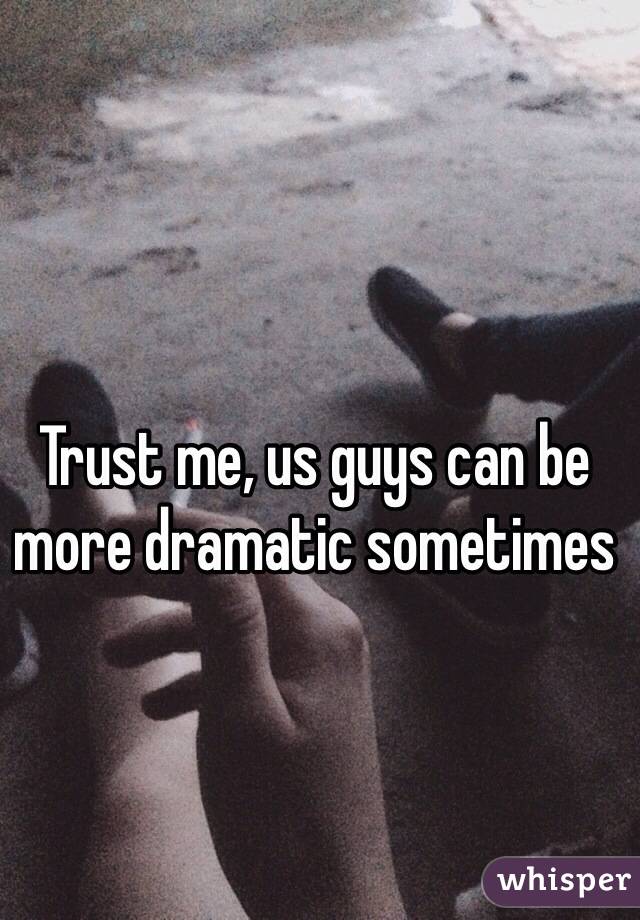 Trust me, us guys can be more dramatic sometimes 