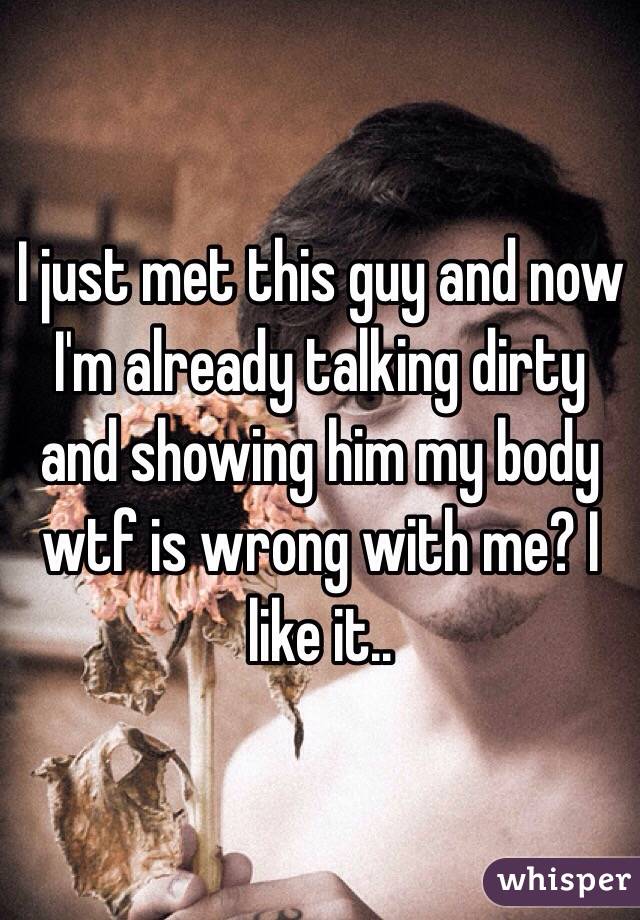 I just met this guy and now I'm already talking dirty and showing him my body wtf is wrong with me? I like it..