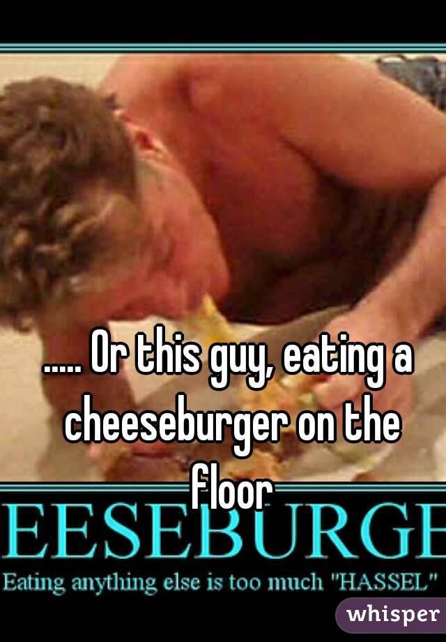 ..... Or this guy, eating a cheeseburger on the floor
