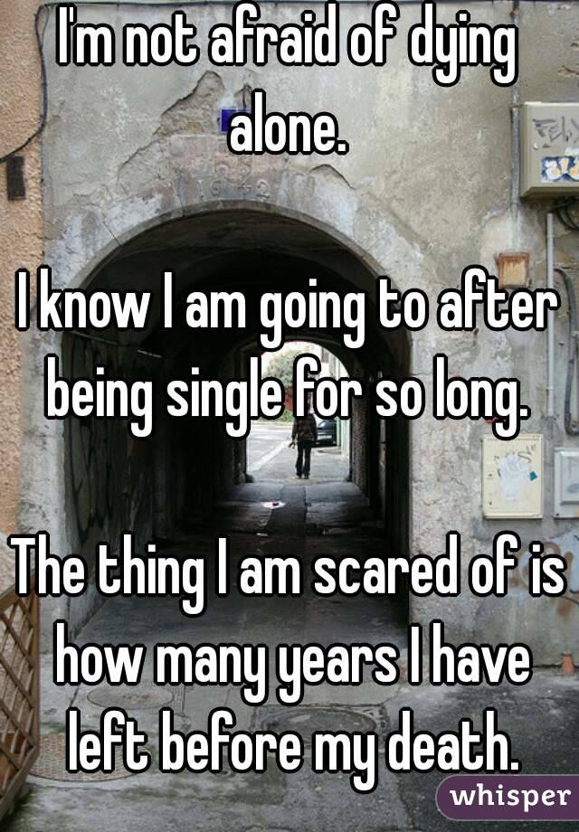 I'm not afraid of dying alone. 

I know I am going to after being single for so long. 

The thing I am scared of is how many years I have left before my death.