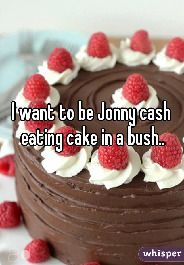 I want to be Jonny cash eating cake in a bush..