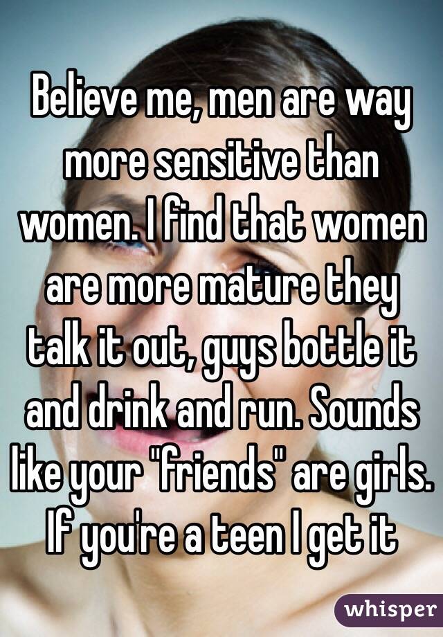 Believe me, men are way more sensitive than women. I find that women are more mature they talk it out, guys bottle it and drink and run. Sounds like your "friends" are girls. If you're a teen I get it 