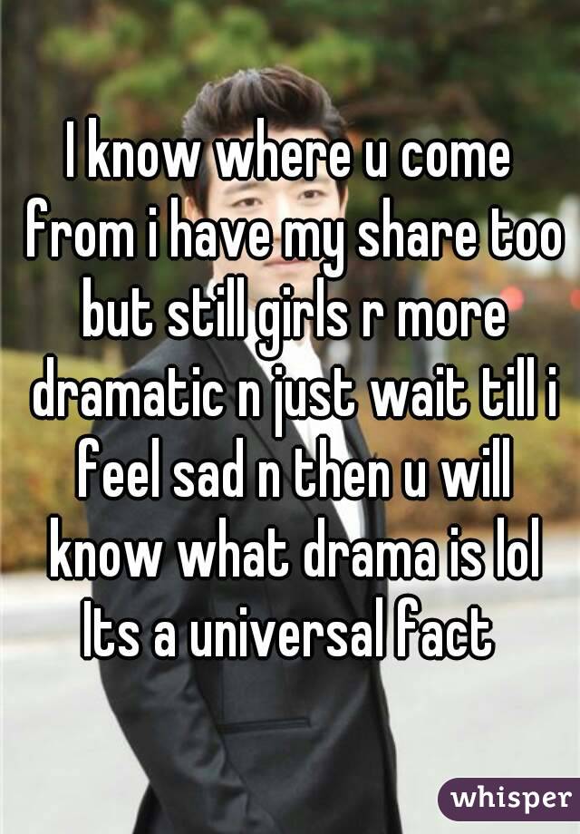 I know where u come from i have my share too but still girls r more dramatic n just wait till i feel sad n then u will know what drama is lol
Its a universal fact