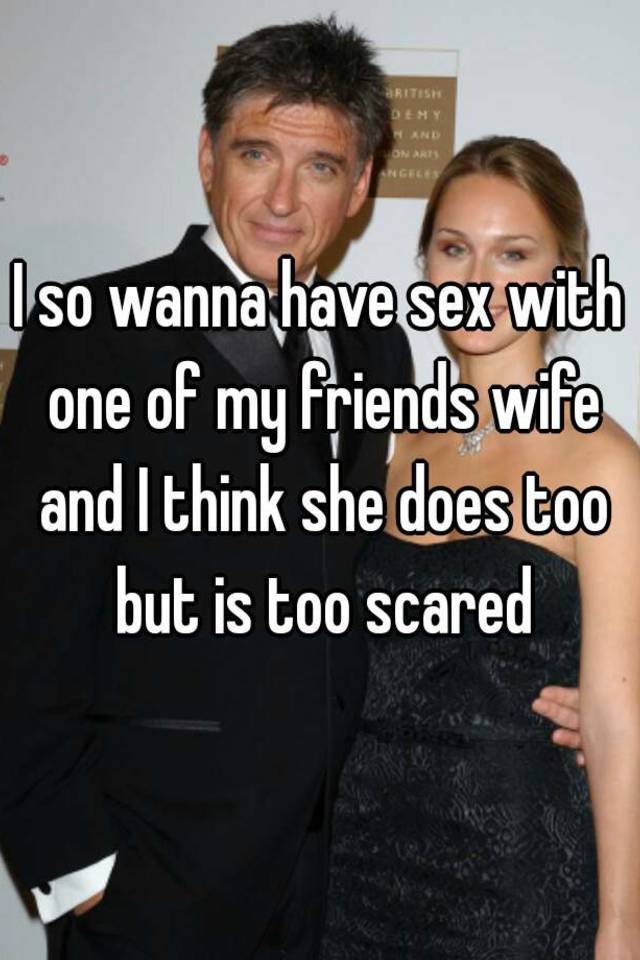 I so wanna have sex with one of my friends wife and I think she does too but is too scared