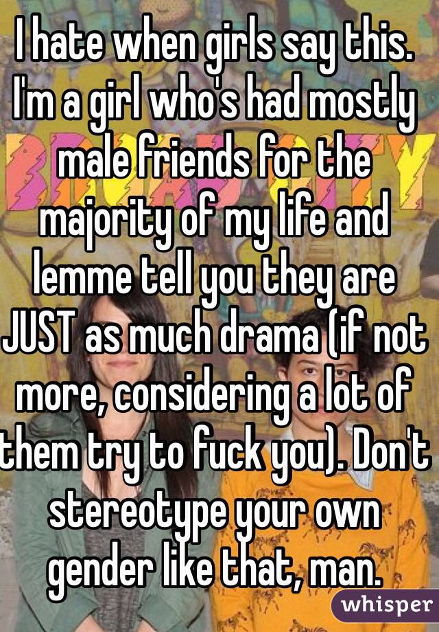 I hate when girls say this. I'm a girl who's had mostly male friends for the majority of my life and lemme tell you they are JUST as much drama (if not more, considering a lot of them try to fuck you). Don't stereotype your own gender like that, man. 