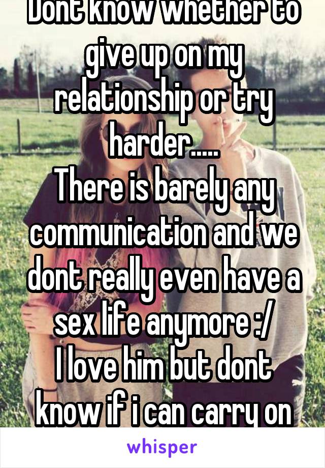 Dont know whether to give up on my relationship or try harder.....
There is barely any communication and we dont really even have a sex life anymore :/
I love him but dont know if i can carry on .....