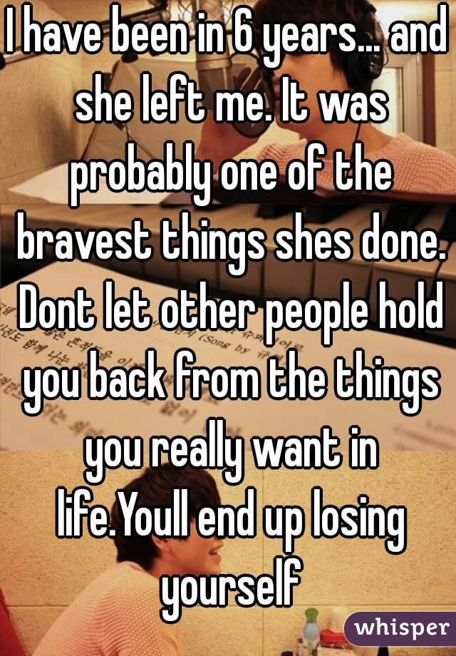 I have been in 6 years... and she left me. It was probably one of the bravest things shes done. Dont let other people hold you back from the things you really want in life.Youll end up losing yourself