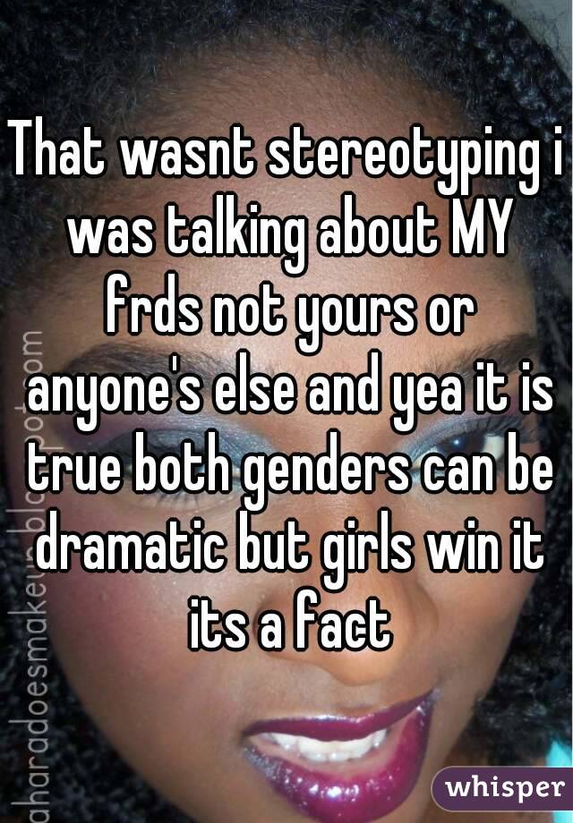 That wasnt stereotyping i was talking about MY frds not yours or anyone's else and yea it is true both genders can be dramatic but girls win it its a fact