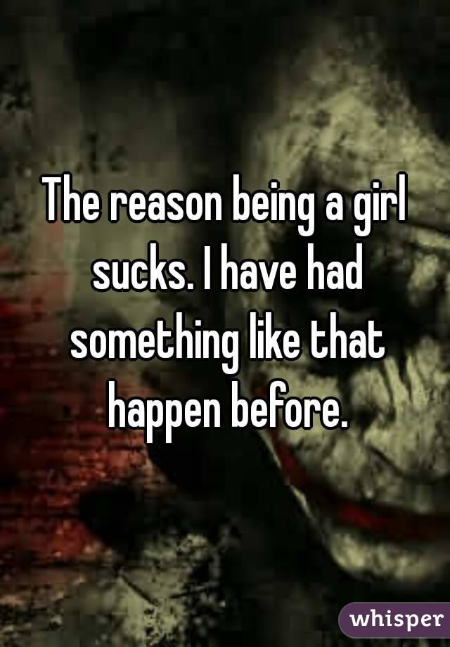 The reason being a girl sucks. I have had something like that happen before.