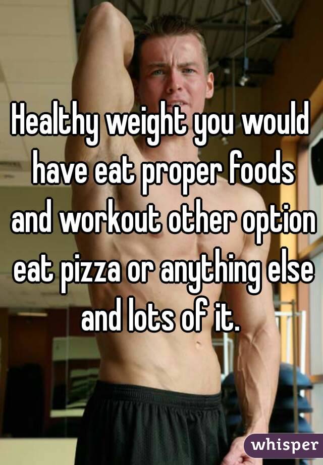 Healthy weight you would have eat proper foods and workout other option eat pizza or anything else and lots of it. 