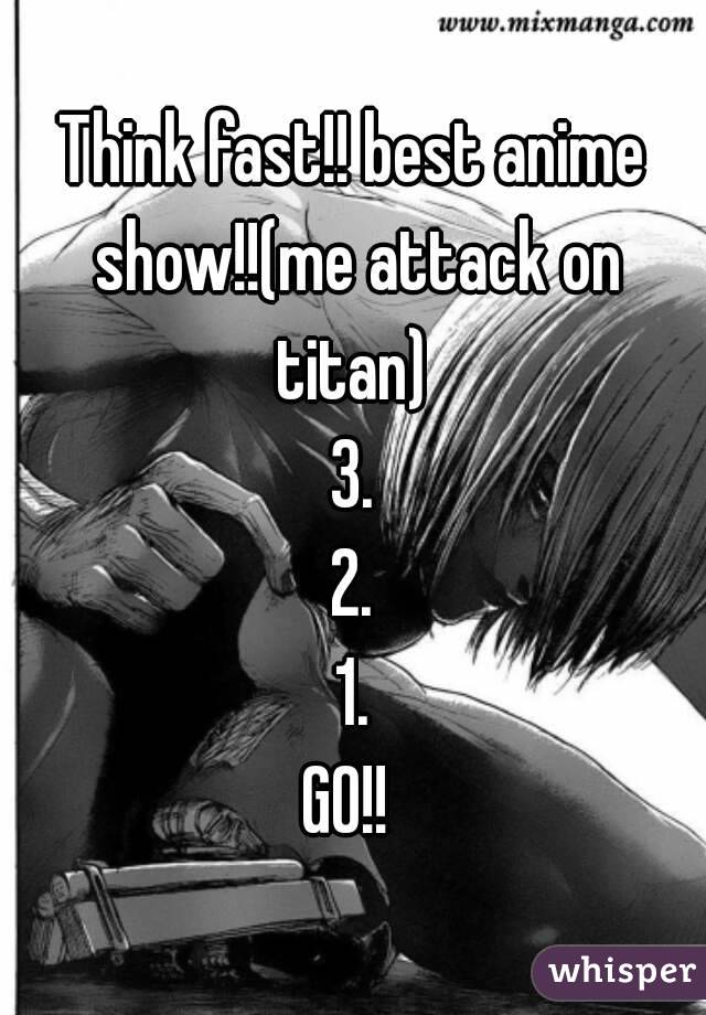 Think fast!! best anime show!!(me attack on titan) 
3.
2.
1.
GO!! 