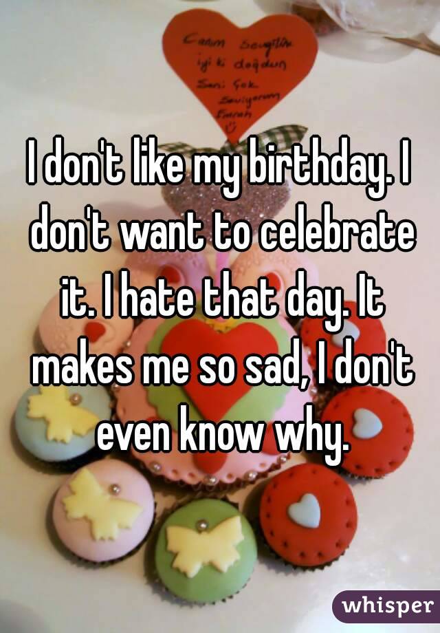 I don't like my birthday. I don't want to celebrate it. I hate that day. It makes me so sad, I don't even know why.