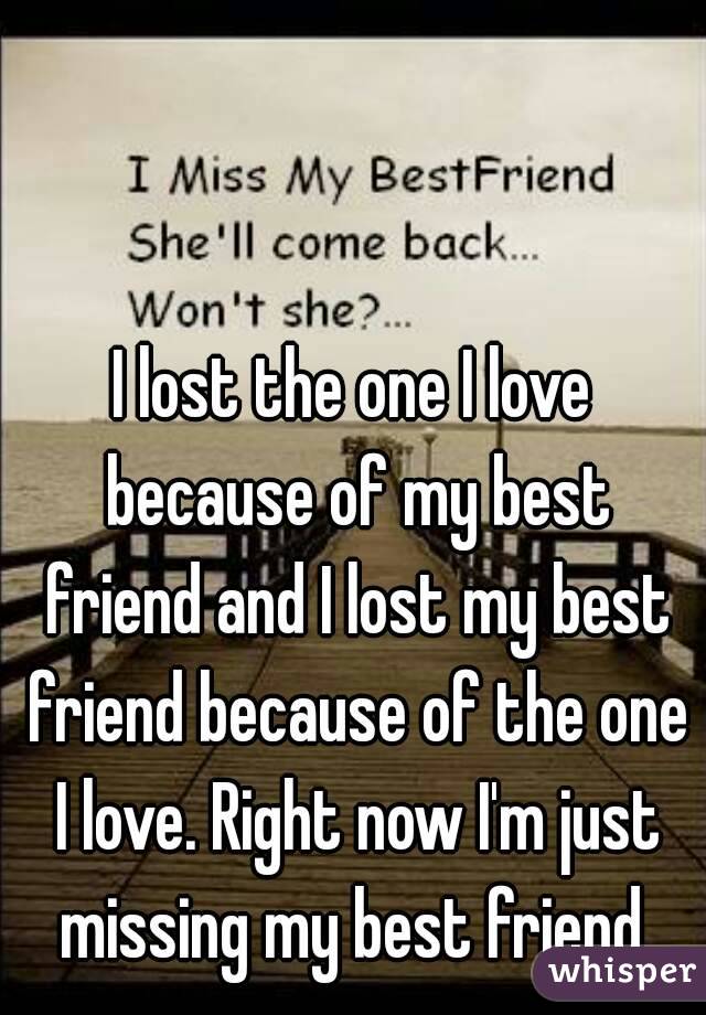 I lost the one I love because of my best friend and I lost my best friend because of the one I love. Right now I'm just missing my best friend 
