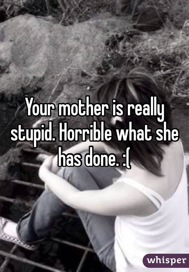 Your mother is really stupid. Horrible what she has done. :( 