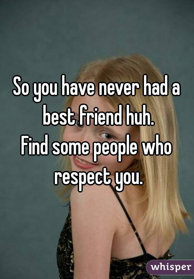 So you have never had a best friend huh.
Find some people who respect you.