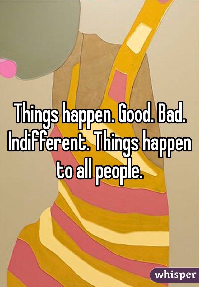 Things happen. Good. Bad. Indifferent. Things happen to all people. 