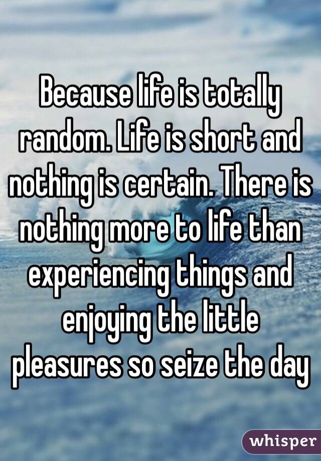 Because life is totally random. Life is short and nothing is certain. There is nothing more to life than experiencing things and enjoying the little pleasures so seize the day