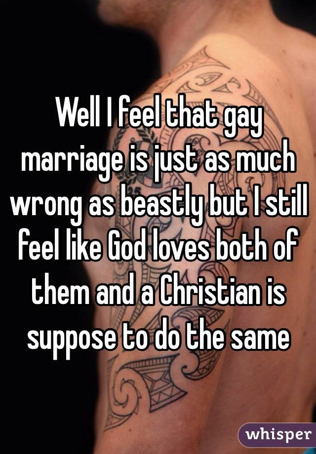 Well I feel that gay marriage is just as much wrong as beastly but I still feel like God loves both of them and a Christian is suppose to do the same 