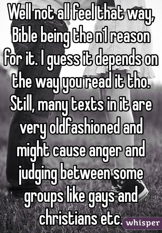 Well not all feel that way, Bible being the n1 reason for it. I guess it depends on the way you read it tho. Still, many texts in it are very oldfashioned and might cause anger and judging between some groups like gays and christians etc.