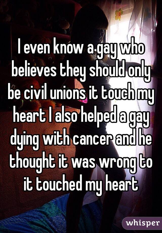 I even know a gay who believes they should only be civil unions it touch my heart I also helped a gay dying with cancer and he thought it was wrong to it touched my heart