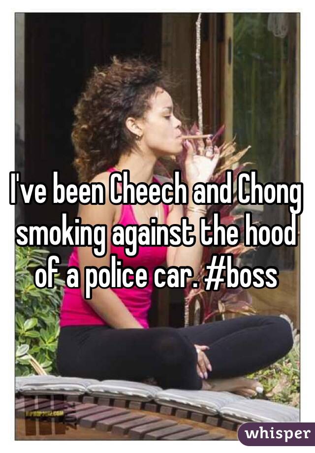 I've been Cheech and Chong smoking against the hood of a police car. #boss