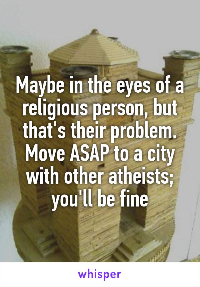 Maybe in the eyes of a religious person, but that's their problem. Move ASAP to a city with other atheists; you'll be fine