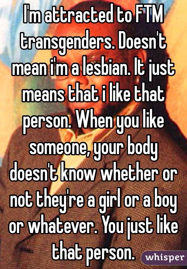 I'm attracted to FTM transgenders. Doesn't mean i'm a lesbian. It just means that i like that person. When you like someone, your body doesn't know whether or not they're a girl or a boy or whatever. You just like that person.
