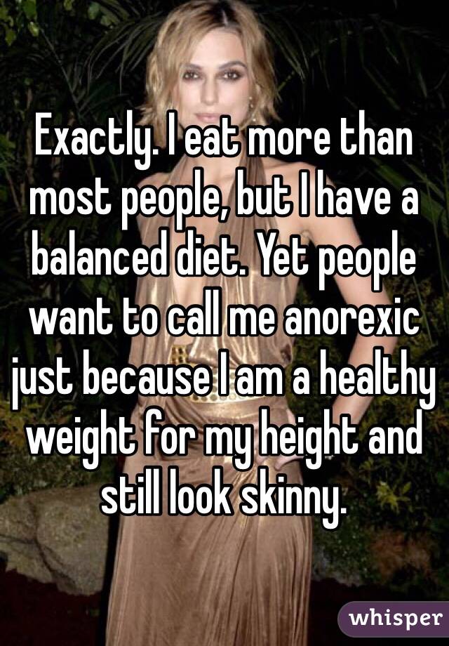 Exactly. I eat more than most people, but I have a balanced diet. Yet people want to call me anorexic just because I am a healthy weight for my height and still look skinny.